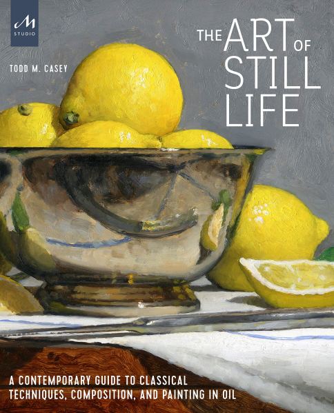 The Art of Still Life A Contemporary Guide to Classical Techniques Composition and Painting in Oil Todd M Casey